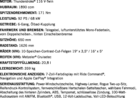 Motor: Thunderstroke  116 V-Twin Hubraum: 1890 ccm SPITZENDREHMOMENT: 171 Nm LEISTUNG: 92 PS   68 kW Getriebe: 6-Gang   